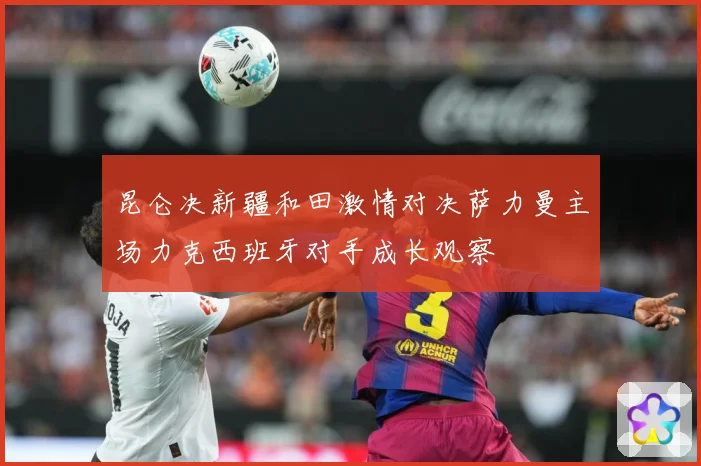 昆仑决新疆和田激情对决萨力曼主场力克西班牙对手成长观察