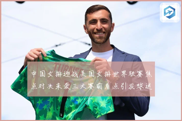 中国女排迎战美国女排世界联赛焦点对决来袭三大赛前看点引发球迷热议