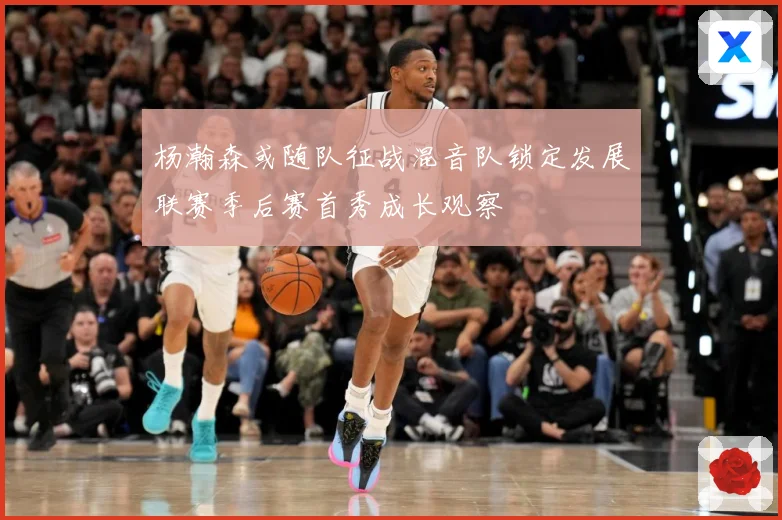 杨瀚森或随队征战混音队锁定发展联赛季后赛首秀成长观察