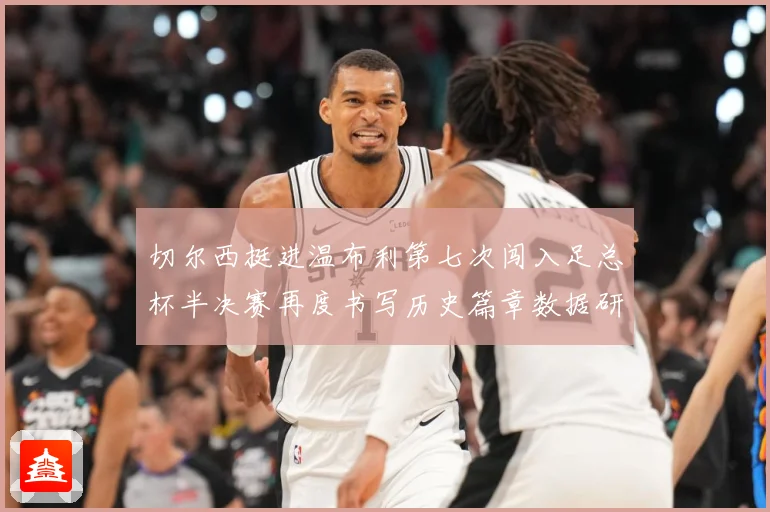 切尔西挺进温布利第七次闯入足总杯半决赛再度书写历史篇章数据研判