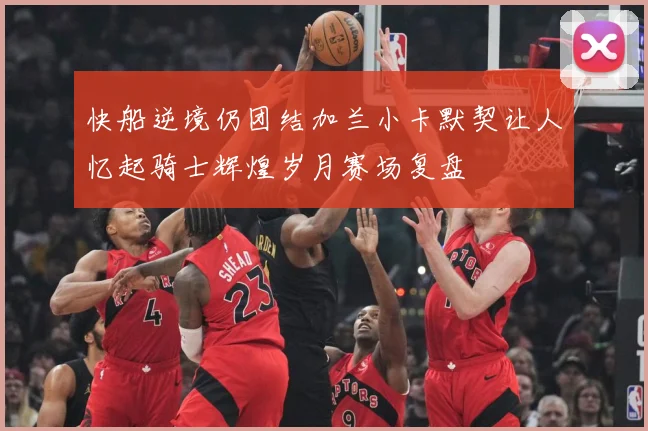快船逆境仍团结加兰小卡默契让人忆起骑士辉煌岁月赛场复盘