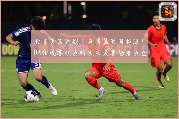 北京男篮迎战上海男篮时间临近 CBA常规赛焦点对决来袭赛场看点全面升级