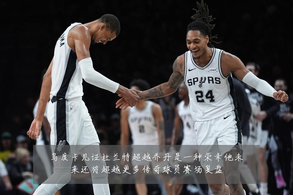 乌度卡见证杜兰特超越乔丹是一种荣幸他未来还将超越更多传奇球员赛场复盘